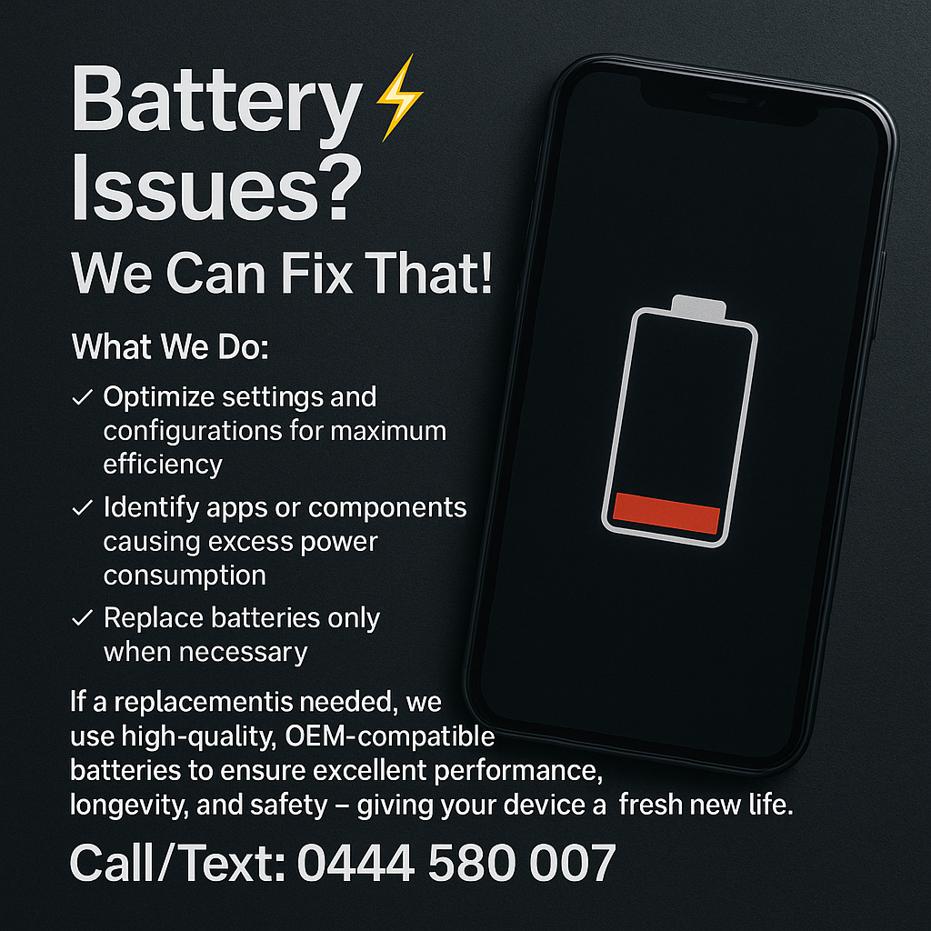 🔋 Battery Issues? We Can Fix That!

If your device isn’t holding charge like it used to, our technicians perform a full diagnostic test to pinpoint exactly what’s draining your battery.

What We Do:

✔ Optimise settings and configurations for maximum efficiency
✔ Identify apps or components causing excess power consumption
✔ Replace batteries only when necessary

If a replacement is needed, we use high-quality, OEM-compatible batteries to ensure excellent performance, longevity, and safety — giving your device a fresh new life.

📞 Call/Text: 0444 580 007
Fast. Reliable. Professional battery repair you can trust.